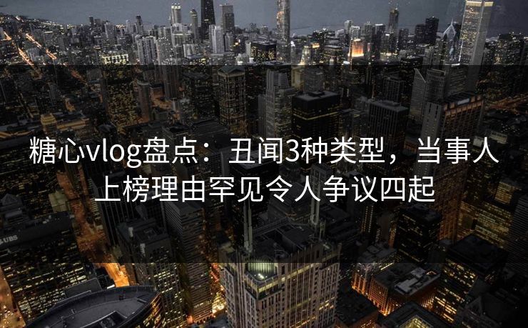 糖心vlog盘点：丑闻3种类型，当事人上榜理由罕见令人争议四起