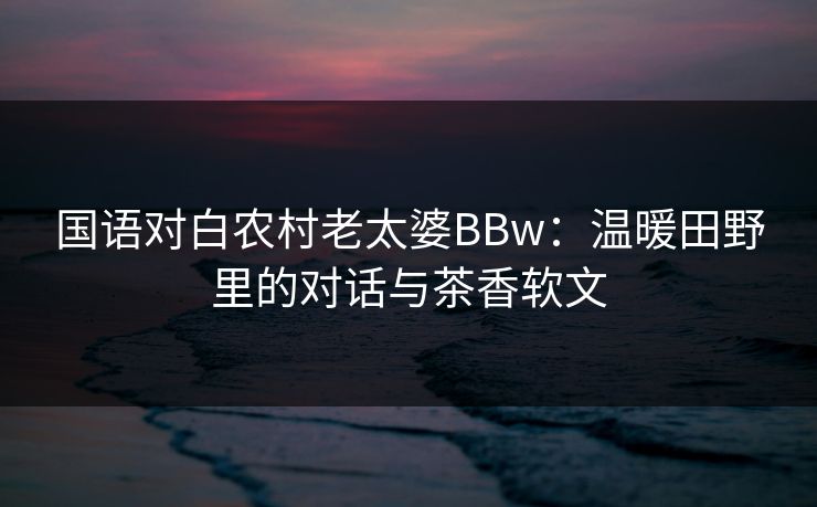 国语对白农村老太婆BBw：温暖田野里的对话与茶香软文