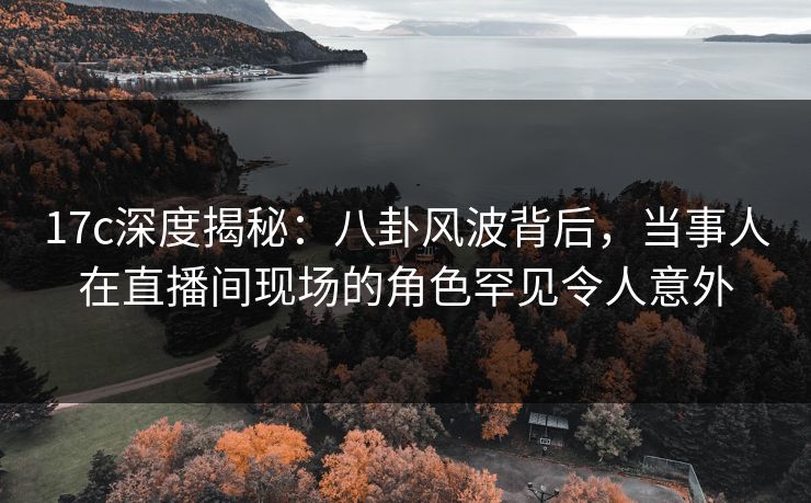 17c深度揭秘：八卦风波背后，当事人在直播间现场的角色罕见令人意外