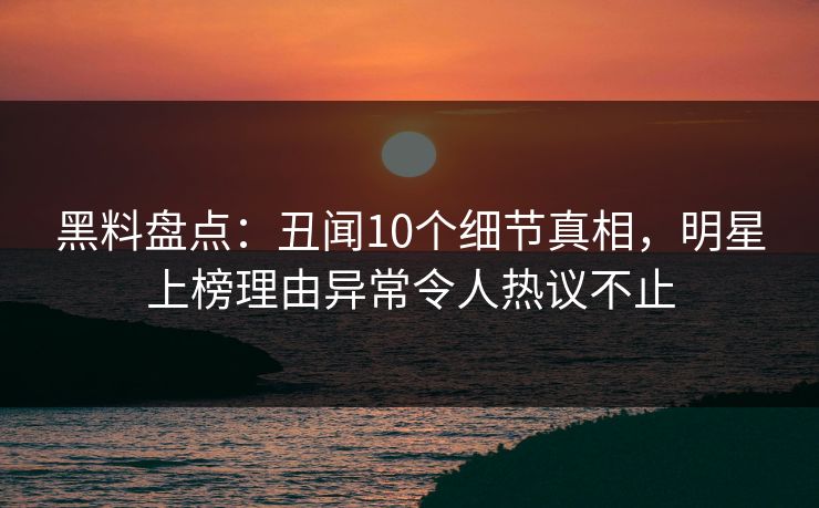 黑料盘点：丑闻10个细节真相，明星上榜理由异常令人热议不止