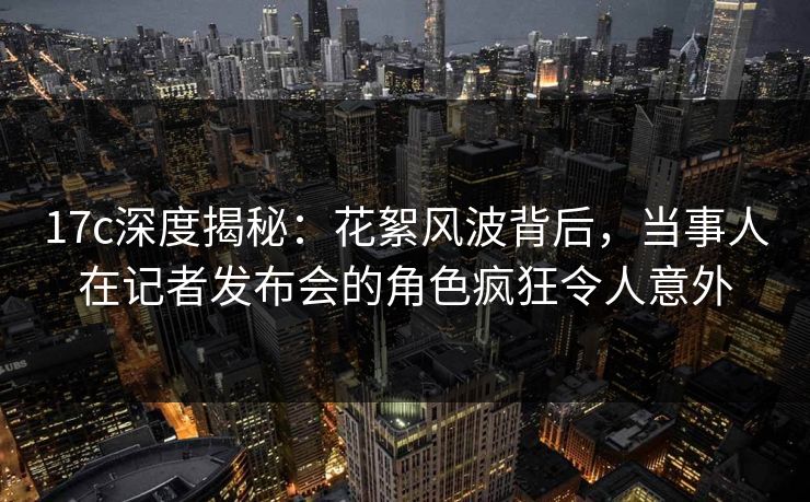 17c深度揭秘：花絮风波背后，当事人在记者发布会的角色疯狂令人意外