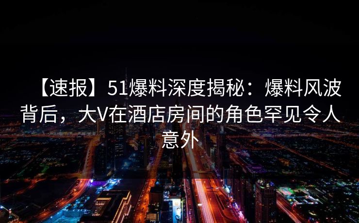 【速报】51爆料深度揭秘：爆料风波背后，大V在酒店房间的角色罕见令人意外