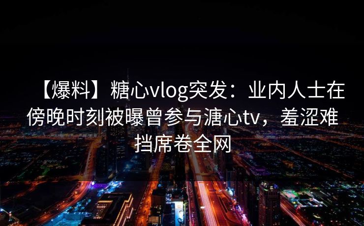 【爆料】糖心vlog突发：业内人士在傍晚时刻被曝曾参与溏心tv，羞涩难挡席卷全网