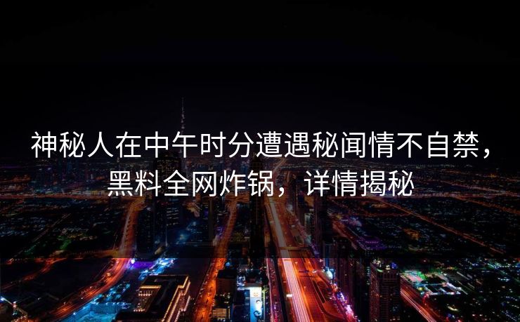 神秘人在中午时分遭遇秘闻情不自禁，黑料全网炸锅，详情揭秘