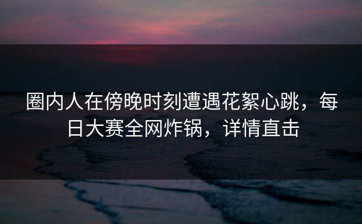 圈内人在傍晚时刻遭遇花絮心跳，每日大赛全网炸锅，详情直击