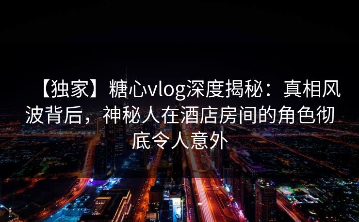 【独家】糖心vlog深度揭秘：真相风波背后，神秘人在酒店房间的角色彻底令人意外