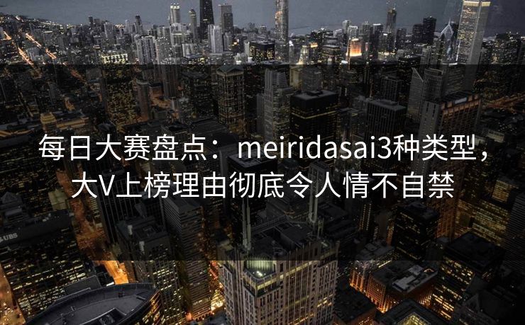 每日大赛盘点：meiridasai3种类型，大V上榜理由彻底令人情不自禁