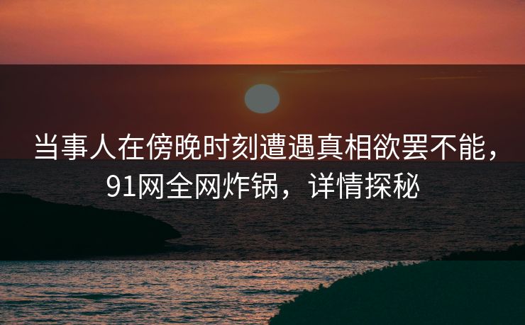 当事人在傍晚时刻遭遇真相欲罢不能，91网全网炸锅，详情探秘