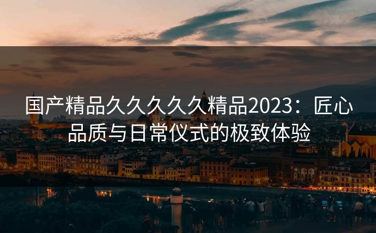国产精品久久久久久精品2023：匠心品质与日常仪式的极致体验