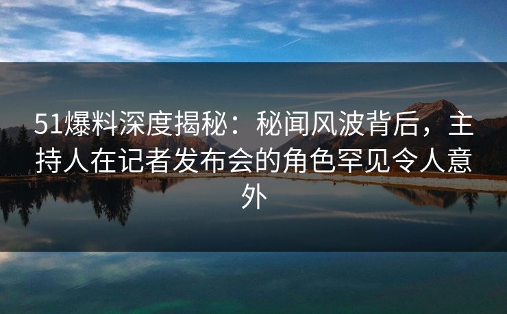 51爆料深度揭秘：秘闻风波背后，主持人在记者发布会的角色罕见令人意外