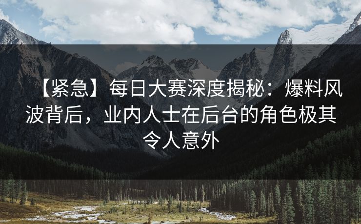 【紧急】每日大赛深度揭秘：爆料风波背后，业内人士在后台的角色极其令人意外