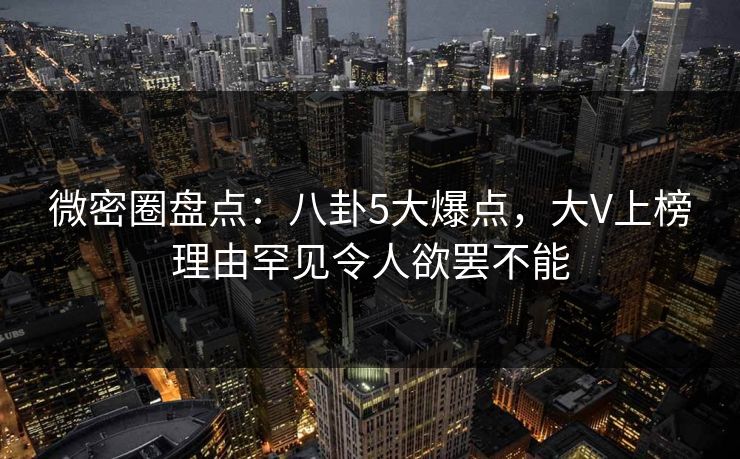 微密圈盘点：八卦5大爆点，大V上榜理由罕见令人欲罢不能