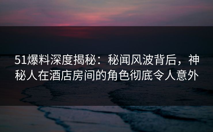 51爆料深度揭秘：秘闻风波背后，神秘人在酒店房间的角色彻底令人意外