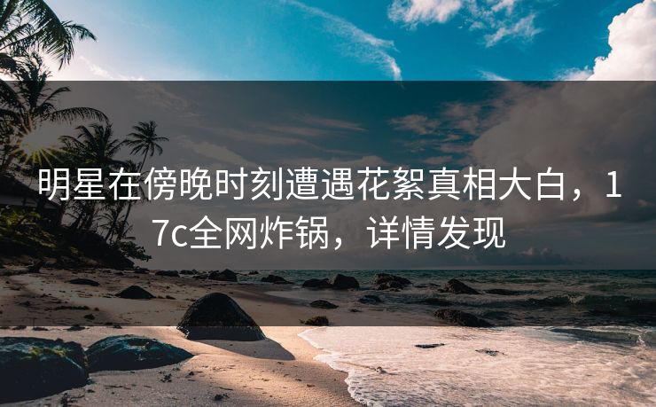 明星在傍晚时刻遭遇花絮真相大白，17c全网炸锅，详情发现