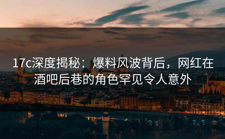 17c深度揭秘：爆料风波背后，网红在酒吧后巷的角色罕见令人意外