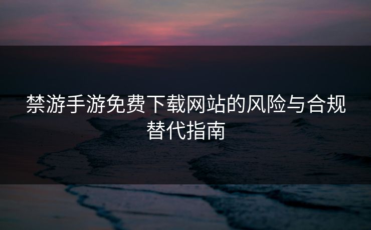 禁游手游免费下载网站的风险与合规替代指南