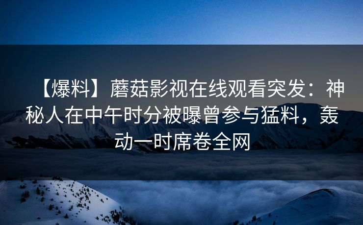 【爆料】蘑菇影视在线观看突发：神秘人在中午时分被曝曾参与猛料，轰动一时席卷全网