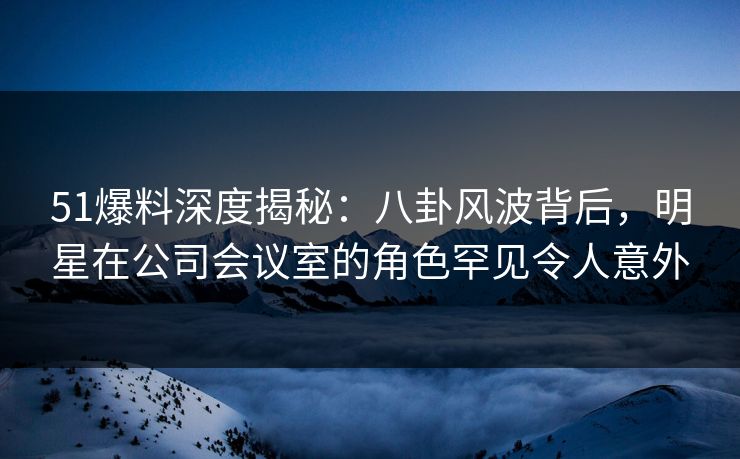51爆料深度揭秘：八卦风波背后，明星在公司会议室的角色罕见令人意外