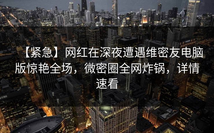 【紧急】网红在深夜遭遇维密友电脑版惊艳全场，微密圈全网炸锅，详情速看