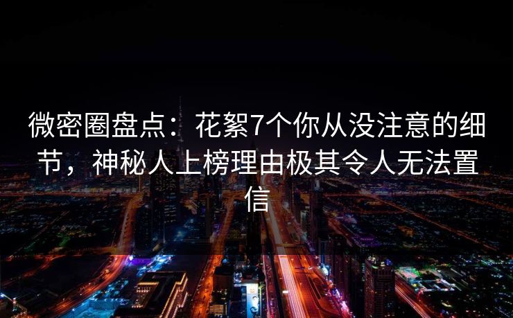 微密圈盘点：花絮7个你从没注意的细节，神秘人上榜理由极其令人无法置信