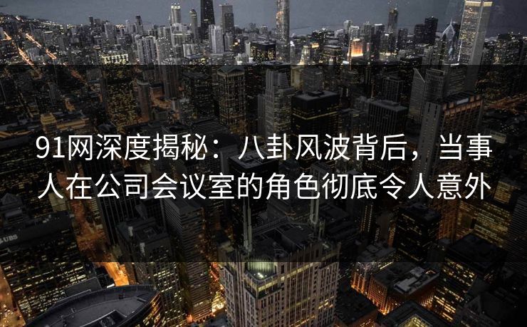 91网深度揭秘：八卦风波背后，当事人在公司会议室的角色彻底令人意外