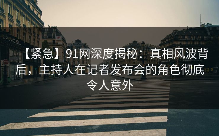 【紧急】91网深度揭秘：真相风波背后，主持人在记者发布会的角色彻底令人意外