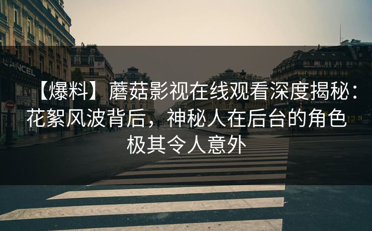 【爆料】蘑菇影视在线观看深度揭秘：花絮风波背后，神秘人在后台的角色极其令人意外