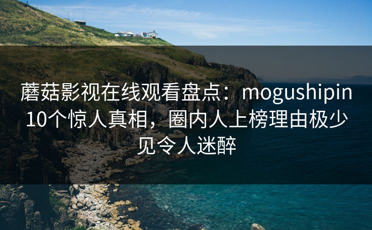蘑菇影视在线观看盘点：mogushipin10个惊人真相，圈内人上榜理由极少见令人迷醉