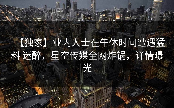 【独家】业内人士在午休时间遭遇猛料 迷醉，星空传媒全网炸锅，详情曝光