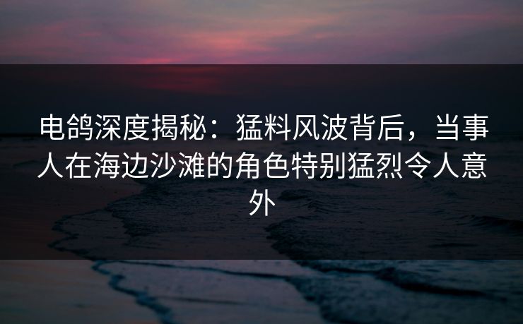 电鸽深度揭秘：猛料风波背后，当事人在海边沙滩的角色特别猛烈令人意外