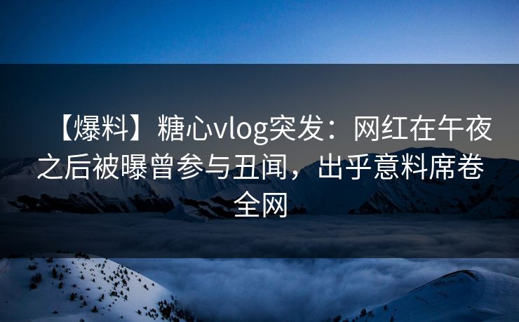 【爆料】糖心vlog突发：网红在午夜之后被曝曾参与丑闻，出乎意料席卷全网
