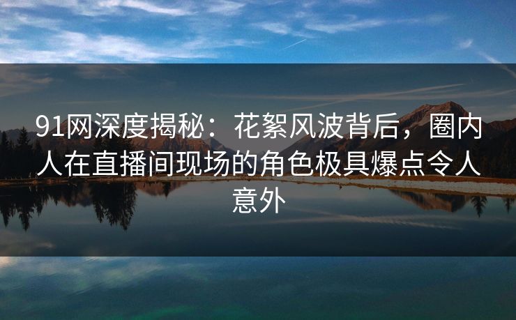 91网深度揭秘：花絮风波背后，圈内人在直播间现场的角色极具爆点令人意外