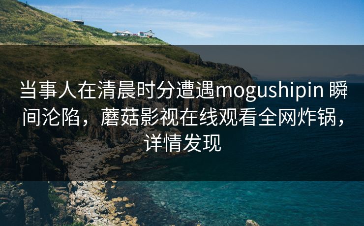当事人在清晨时分遭遇mogushipin 瞬间沦陷，蘑菇影视在线观看全网炸锅，详情发现
