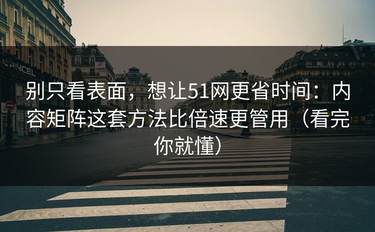 别只看表面，想让51网更省时间：内容矩阵这套方法比倍速更管用（看完你就懂）