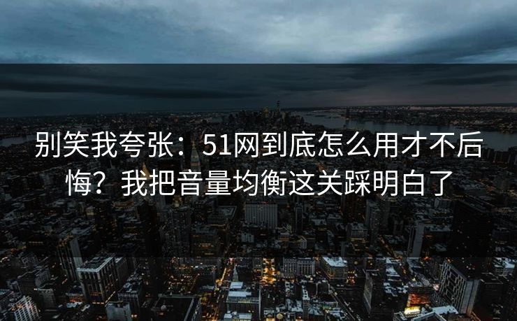 别笑我夸张：51网到底怎么用才不后悔？我把音量均衡这关踩明白了