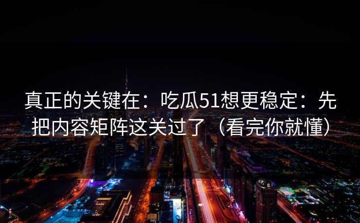 真正的关键在：吃瓜51想更稳定：先把内容矩阵这关过了（看完你就懂）