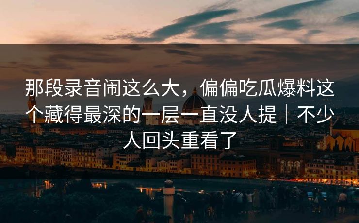那段录音闹这么大，偏偏吃瓜爆料这个藏得最深的一层一直没人提｜不少人回头重看了
